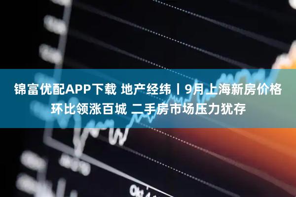 锦富优配APP下载 地产经纬丨9月上海新房价格环比领涨百城 二手房市场压力犹存