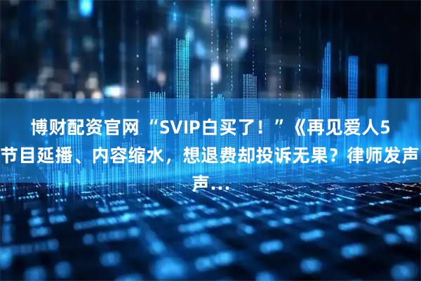 博财配资官网 “SVIP白买了！”《再见爱人5》节目延播、内容缩水，想退费却投诉无果？律师发声…