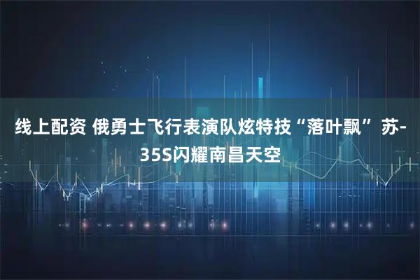 线上配资 俄勇士飞行表演队炫特技“落叶飘” 苏-35S闪耀南昌天空