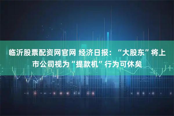 临沂股票配资网官网 经济日报:“大股东”将上市公司视为“提款机”行为可休矣