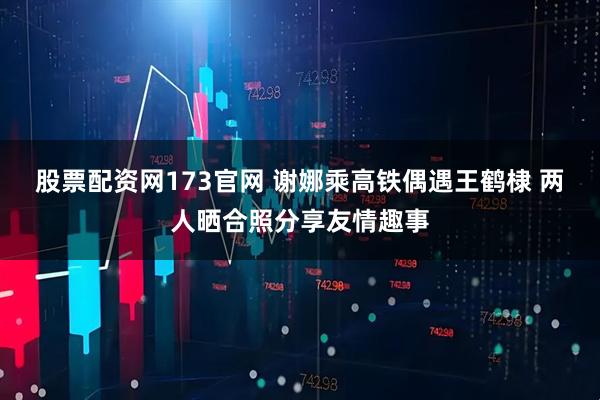 股票配资网173官网 谢娜乘高铁偶遇王鹤棣 两人晒合照分享友情趣事