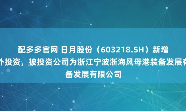 配多多官网 日月股份（603218.SH）新增一起对外投资，被投资公司为浙江宁波浙海风母港装备发展有限公司