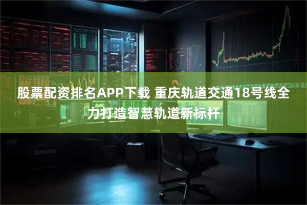 股票配资排名APP下载 重庆轨道交通18号线全力打造智慧轨道新标杆