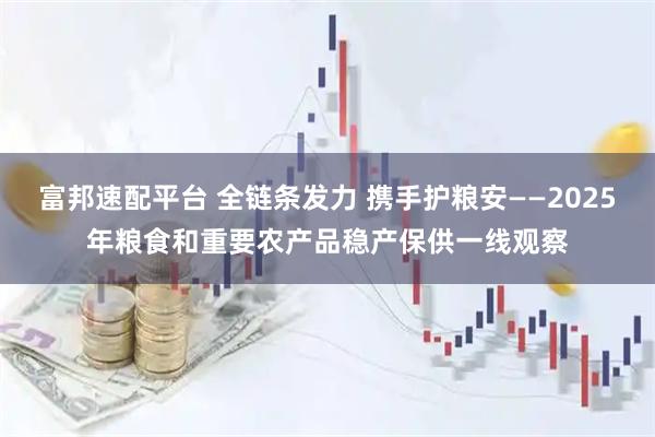 富邦速配平台 全链条发力 携手护粮安——2025年粮食和重要农产品稳产保供一线观察