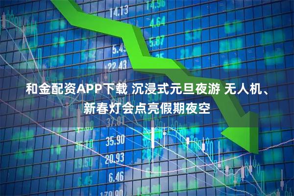 和金配资APP下载 沉浸式元旦夜游 无人机、新春灯会点亮假期夜空