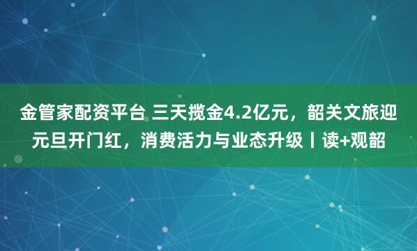 金管家配资平台 三天揽金4.2亿元，韶关文旅迎元旦开门红，消费活力与业态升级丨读+观韶