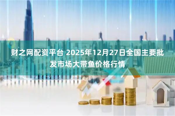 财之网配资平台 2025年12月27日全国主要批发市场大带鱼价格行情