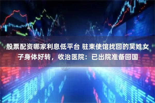 股票配资哪家利息低平台 驻柬使馆找回的吴姓女子身体好转，收治医院：已出院准备回国