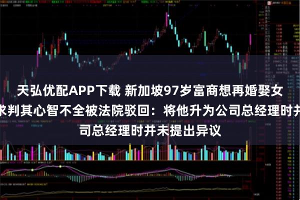 天弘优配APP下载 新加坡97岁富商想再婚娶女秘书，儿子求判其心智不全被法院驳回：将他升为公司总经理时并未提出异议
