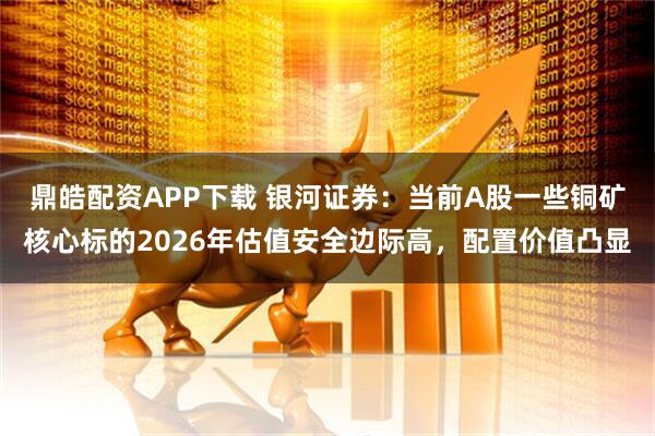 鼎皓配资APP下载 银河证券：当前A股一些铜矿核心标的2026年估值安全边际高，配置价值凸显