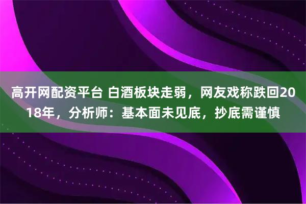 高开网配资平台 白酒板块走弱，网友戏称跌回2018年，分析师：基本面未见底，抄底需谨慎