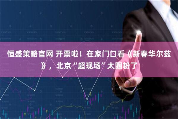 恒盛策略官网 开票啦！在家门口看《新春华尔兹》，北京“超现场”太圈粉了