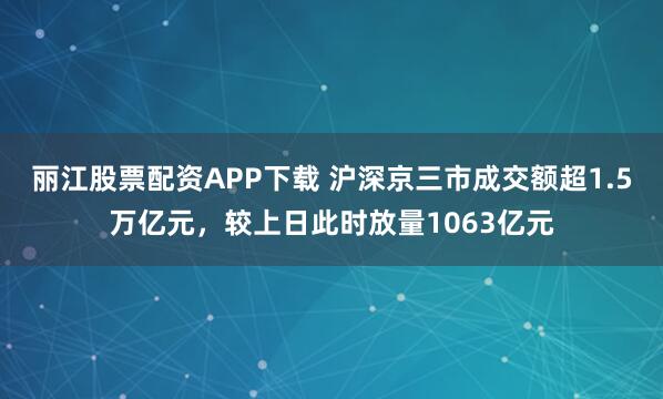 丽江股票配资APP下载 沪深京三市成交额超1.5万亿元，较上日此时放量1063亿元