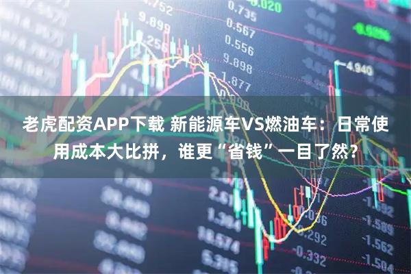 老虎配资APP下载 新能源车VS燃油车：日常使用成本大比拼，谁更“省钱”一目了然？