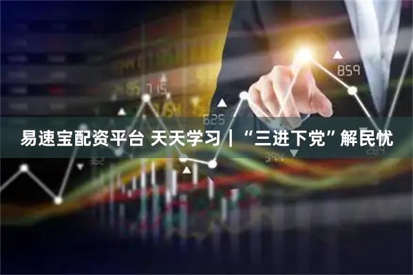 易速宝配资平台 天天学习｜“三进下党”解民忧